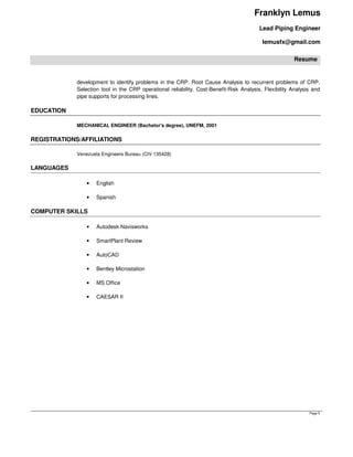 Franklyn Lemus
Lead Piping Engineer
lemusfx@gmail.com
Resume
Page 5
development to identify problems in the CRP. Root Cause Analysis to recurrent problems of CRP.
Selection tool in the CRP operational reliability. Cost-Benefit-Risk Analysis. Flexibility Analysis and
pipe supports for processing lines.
EDUCATION
MECHANICAL ENGINEER (Bachelor's degree), UNEFM, 2001
REGISTRATIONS/AFFILIATIONS
Venezuela Engineers Bureau (CIV 135428)
LANGUAGES
• English
• Spanish
COMPUTER SKILLS
• Autodesk Navisworks
• SmartPlant Review
• AutoCAD
• Bentley Microstation
• MS Office
• CAESAR II
 