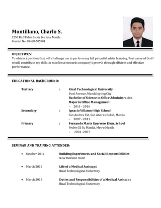 Montillano, Charlo S.
2250 Rd.3 Fabie Estate Sta. Ana, Manila
Contact No: 09480-505901
OBJECTIVES:
To obtain a position that will challenge me to perform my full potential while learning. Rest assured that I
would contribute my skills in excellence towards company’s growth through efficient and effective
performance.
EDUCATIONAL BACKGROUND:
Tertiary : Rizal Technological University
Boni Avenue, Mandaluyong City
Bachelor of Science in Office Administration
Major in Office Management
- 2011 - 2016
Secondary : Ignacio Villamor High School
San Andres Ext, San Andres Bukid, Manila
- 2007 - 2011
Primary : Fernando Maria Guerrero Elem. School
Pedro Gil St, Manila, Metro Manila
- 2001 -2007
SEMINAR AND TRAINING ATTENDED:
 October 2011 Building Experiences and Social Responsibilities
New Horizon Hotel
 March 2013 Life of a Medical Assistant
Rizal Technological University
 March 2013 Duties and Responsibilities of a Medical Assistant
Rizal Technological University
 