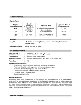 ACADEMIC PROFILE
Highest Degree
Degree/
Diploma/Certificate
Board /
University/
Training Center
Institution Name
Aggregate Marks in
% age / Certificate
BCA CSJM
UNIVERSITY
Dr. Virendra Swarup Institute Of
Computer Studies
61.75%
12th
U.P Board S.A.V Inter College 68.20%
10th
U.P Board MSK Junior High School 71.67%
TRAINING
Completed : 6 Months Software Testing Training (Manual & Automation) from Croma
Campus, Noida.
Modules Completed : Manual Testing, QTP, JIRA.
PROJECT DESCRIPTION
PROJECT TITLE : INVOICERA (Online Billing Product)
TOOLS USED : Manual Testing, JIRA, JMeter
Operating systems : Windows XP/ Windows 7/ Mac / Linux / IOS / Android O.S
Team Size : 10
Roles and Responsibilities:
• Experience of testing Web based Application and Mobile Applications.
• Performed Complete mobile app testing on Iphone, Android and Ipad.
• Involved in Agile methodology and daily scrum Meetings.
• Developed test cases to test the application manually.
• Compared actual & expected results.
• Defect Reporting in JIRA.
Project Description:
Invoicera is online billing cloud software for easy invoicing. It is invoicing software for all business types,
whether it is for small business or freelancers or for enterprises. Invoicera is one of the world’s best online
Invoicing and billing software. It allows users to monitor, dispatch, and accept invoices. In invoicera there
are lots of features available for easy and simple invoicing like it have more than 20 payment gateways for
easy paid. Invoicera have task management tool which allows users to record how much time each project
took .It also provides API integration.
PERSONAL DETAILS
Page 2 of 3
 