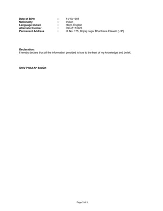 Date of Birth : 14/10/1994
Nationality : Indian
Language known : Hindi, English
Alternate Number : 09045173225
Permanent Address : H. No. 175, Brijraj nagar Bharthana Etawah (U.P)
Declaration:
I hereby declare that all the information provided is true to the best of my knowledge and belief.
SHIV PRATAP SINGH
Page 3 of 3
 