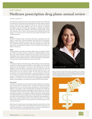 smart column
Medicare prescription drug plans: annual review
by Molly A. Thomas, RP®
Most Medicare recipients who have a prescription drug plan fait to understand
the importance ofanannuat review. Knowing when to review, what you need to
know to review, and how to review wilt help you to save time and money.
According to New Yorker Magazine, less than 23 percent of Medicare
prescription drug plan enrottees take advantage of reviewing plan options
each year. Doe Baker, past president of the Medicare Rights Center in New
York, reminds us not to "stay in a plan because you're overwhelmed with the
choices." If it is time for you to review, be sure to know the answers to the
following questions:
When?
During the Medicare Open Enrollment period plan, participants have the
ability to review their current prescription drug plans with all drug plans.
Medicare Open Enrollment runs each year from October 7th to December
15th. During this period, prescription drug plan participants are given the
opportunity to review options available for the coming year, with new plans to
begin on January 1st.
What?
These standalone prescription drug plans (better known as Medicare Part D)
are offered by private insurance companies to Medicare-eligible insureds.
Each year these insurance providers and their plans enter and exit the
marketplace. Also, insurance providers renegotiate their plans with pharmacy
networks. Drug formularies (the lists of covered medicines), the prescription
costs and your co-pays can change from year to year as well.
How?
The Medicare website www.medicare.gov offers Medicare insured individuals
the ability to review prescription drug plans on their website. On the Medicare
website you will be required to input your current prescriptions, the current
dosage for each prescription, your pharmacy and your home zip code. The
website will show you the best prescription drug plan options for you. From
these options you can choose to enroll into the plan that covers your
prescriptions, has your desired deductible, co-pays and premium. Premiums
can be paid by a monthly coupon book, automatically drafted from a bank
account or deducted from your Social Security check if you are receiving
benefits. It is important to note that there are knowledgeable independent
health insurance agents in your area who can assist with this annual review.
How much?
Prescription drug plan premiums vary by plan. When shopping for a new plan,
look at more than the premium alone. Consider that the best and least
expensive plan for you is one that has your prescriptions in their formularies in
addition to the lowest co-pays and deductible. According to the Centers for
Medicare and Medicaid Services the average monthly premium for such plans
is estimated at $32 a month for 2015. Higher income earners pay more for
prescription drug plans. For example, a single person with an income greater
than $85,000 (and married couples with an income greater than $170,000) will
pay higher monthly premiums. These factors change each year depending on
plan choice, reported adjusted gross income and filing status. If you have
limited income and resources, you may qualify for Extra Help to pay for some
ofyour Part D costs.
With the ever-increasing costs of prescription drugs for some millions of older
Americans, an annual review of your Medicare Prescription Drug Plans is a
smart financial decision—one that will give both you and your family peace of
mind in this costly and complicated health insurance arena.
Molly A. Thomas, RP®
Molly A. Thomas, RP* attended Ersfcme College and graduated from the College of
Charleston with a BS in Education in 1981. She joined Abacus in February 2004- In April
2008, Molly received her certificate of completion from Florida State University in Insurance
Planning and Pislt Management and she was awarded the Pegistered Para Planner Desig
nation from The College 0/ financial Planning in 2012.
1
Midlands Biz [online] September 2015
 