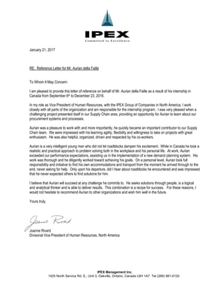 IPEX Management Inc.
1425 North Service Rd. E., Unit 3, Oakville, Ontario, Canada L6H 1A7 Tel (289) 881-0120
January 21, 2017
RE: Reference Letter for Mr. Aurian della Faille
To Whom It May Concern:
I am pleased to provide this letter of reference on behalf of Mr. Aurian della Faille as a result of his internship in
Canada from September 6th to December 23, 2016.
In my role as Vice President of Human Resources, with the IPEX Group of Companies in North America, I work
closely with all parts of the organization and am responsible for the internship program. I was very pleased when a
challenging project presented itself in our Supply Chain area, providing an opportunity for Aurian to learn about our
procurement systems and processes.
Aurian was a pleasure to work with and more importantly, he quickly became an important contributor to our Supply
Chain team. We were impressed with his learning agility, flexibility and willingness to take on projects with great
enthusiasm. He was also helpful, organized, driven and respected by his co-workers.
Aurian is a very intelligent young man who did not let roadblocks dampen his excitement. While in Canada he took a
realistic and practical approach to problem solving both in the workplace and his personal life. At work, Aurian
exceeded our performance expectations, assisting us in the implementation of a new demand planning system. His
work was thorough and he diligently worked toward achieving his goals. On a personal level, Aurian took full
responsibility and initiative to find his own accommodations and transport from the moment he arrived through to the
end, never asking for help. Only upon his departure, did I hear about roadblocks he encountered and was impressed
that he never expected others to find solutions for him.
I believe that Aurian will succeed at any challenge he commits to. He seeks solutions through people, is a logical
and analytical thinker and is able to deliver results. This combination is a recipe for success. For these reasons, I
would not hesitate to recommend Aurian to other organizations and wish him well in the future.
Yours truly,
Joanne Rivard
Divisonal Vice President of Human Resources, North America
 
