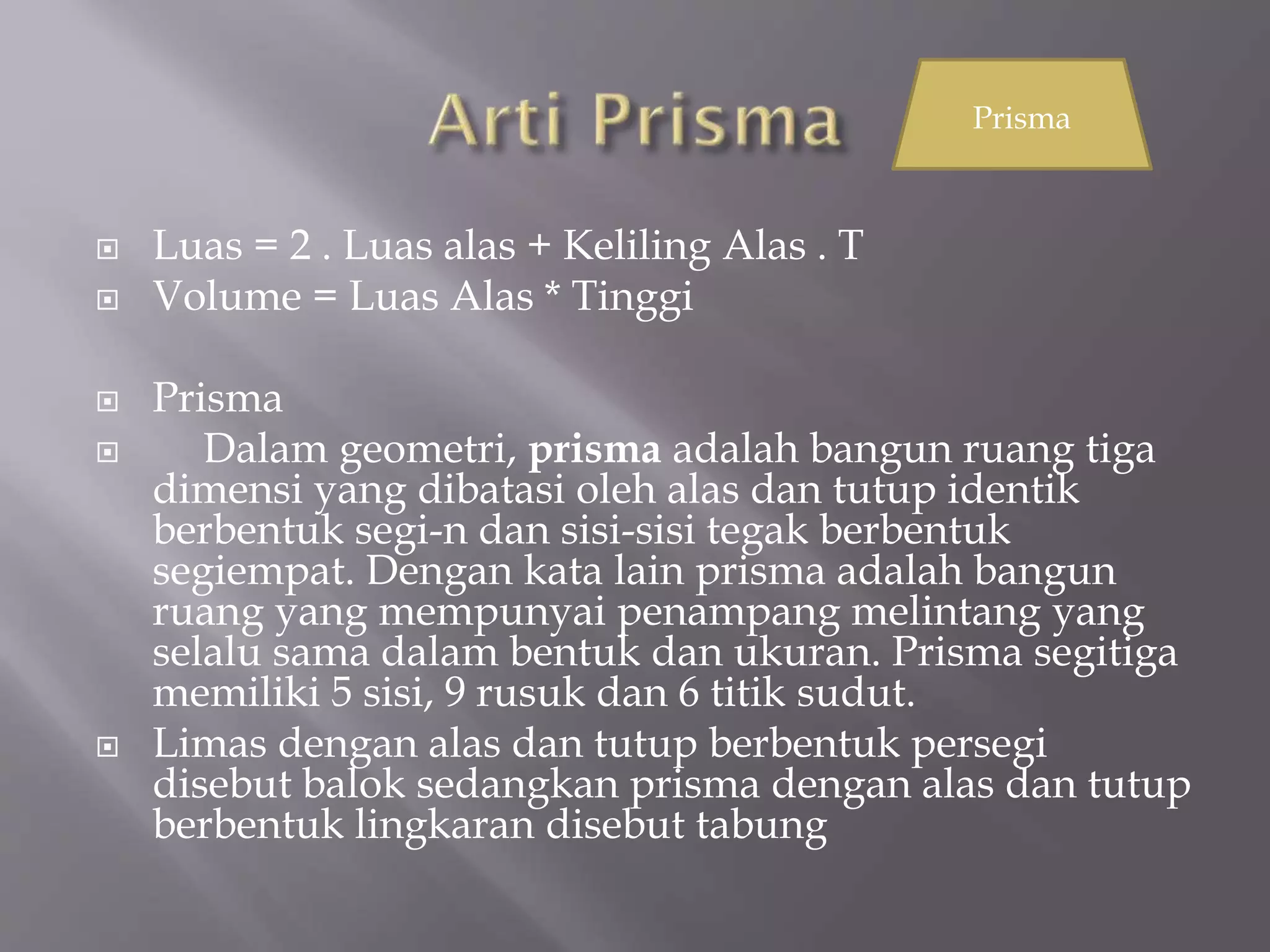  Luas = 2 . Luas alas + Keliling Alas . T
 Volume = Luas Alas * Tinggi
 Prisma
 Dalam geometri, prisma adalah bangun ruang tiga
dimensi yang dibatasi oleh alas dan tutup identik
berbentuk segi-n dan sisi-sisi tegak berbentuk
segiempat. Dengan kata lain prisma adalah bangun
ruang yang mempunyai penampang melintang yang
selalu sama dalam bentuk dan ukuran. Prisma segitiga
memiliki 5 sisi, 9 rusuk dan 6 titik sudut.
 Limas dengan alas dan tutup berbentuk persegi
disebut balok sedangkan prisma dengan alas dan tutup
berbentuk lingkaran disebut tabung
Prisma
 
