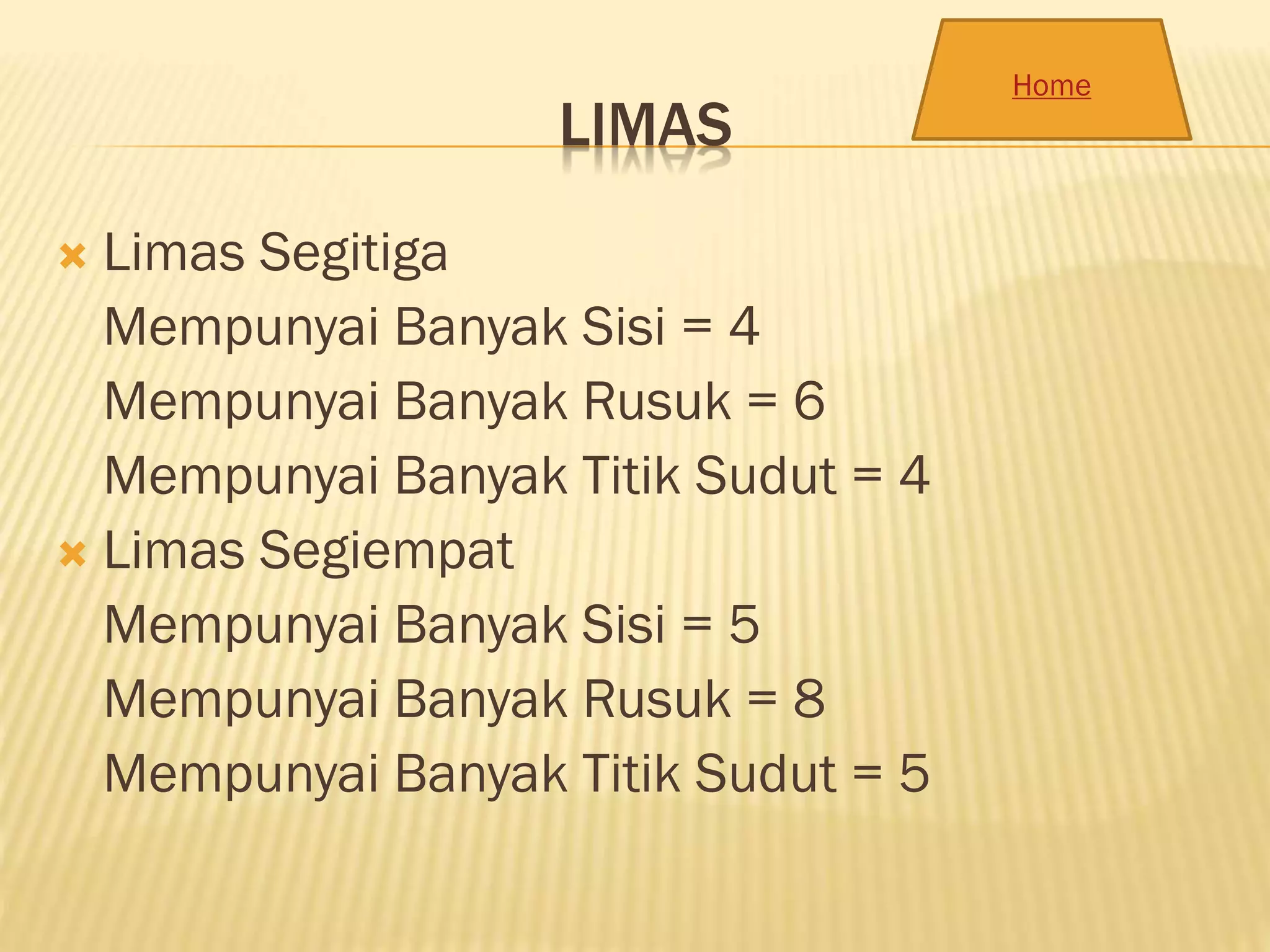 LIMAS
 Limas Segitiga
Mempunyai Banyak Sisi = 4
Mempunyai Banyak Rusuk = 6
Mempunyai Banyak Titik Sudut = 4
 Limas Segiempat
Mempunyai Banyak Sisi = 5
Mempunyai Banyak Rusuk = 8
Mempunyai Banyak Titik Sudut = 5
Home
 