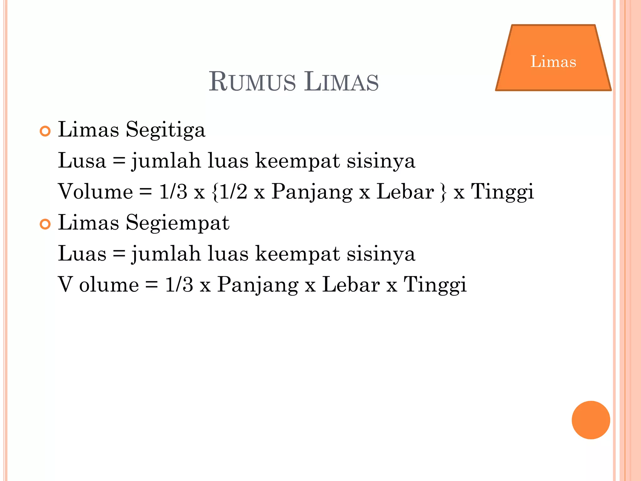 RUMUS LIMAS
 Limas Segitiga
Lusa = jumlah luas keempat sisinya
Volume = 1/3 x {1/2 x Panjang x Lebar } x Tinggi
 Limas Segiempat
Luas = jumlah luas keempat sisinya
V olume = 1/3 x Panjang x Lebar x Tinggi
Limas
 
