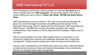 © 2015, AMS International FZ LLC
AMS International FZ LLC
AMS International currently has a diverse portfolio of more than 50 clients across
various verticals with over 1200 employees. We have three offices in the UAE, to
provide staffing services to clients in Dubai, Abu Dhabi, TECOM and Dubai Silicon
Oasis.
AMS International was set-up in Dubai in 1991 and over the past two decades has
grown into one of the largest recruitment and staffing solutions provider for the
Information Technology, Telecom, Banking & Financial services, F&B, Automobile and
FMCG sectors. The AMS team consists of industry specialists with in-depth
understanding of best practices in Human Resource and knowledge of labour laws of
the region.
With its current portfolio of services, AMS enables clients to concentrate on core
business by helping them overcome the challenges associated with “employment
management”, thereby lowering employment costs and improving the bottom line.
Having a clear understanding of the Middle East culture and values, AMS international
provides advisory services on laws and employment packages, hence assisting the
clients to be compliant both locally and regionally.
 