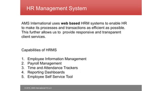 © 2015, AMS International FZ LLC
HR Management System
AMS International uses web based HRM systems to enable HR
to make its processes and transactions as efficient as possible.
This further allows us to provide responsive and transparent
client services.
Capabilities of HRMS
1. Employee Information Management
2. Payroll Management
3. Time and Attendance Trackers
4. Reporting Dashboards
5. Employee Self Service Tool
 