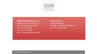 AMS INTERNATIONAL FZ LLC
Building 2, Dubai Internet City,
Dubai, United Arab Emirates
Tel: +971 4 3916360
Fax: +971 4 3916880
email : amsint@emirates.net.ae
Contact Person:
Anurag Srivastava,
Manager – Business Development
Tel: +971 50 5810 862
© 2015, AMS International FZ LLC
 