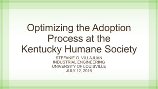 Optimizing the Adoption
Process at the
Kentucky Humane Society
STEFANIE O. VILLAJUAN
INDUSTRIAL ENGINEERING
UNIVERSITY OF LOUISVILLE
JULY 12, 2016
 
