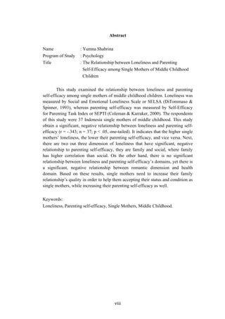 ! "###!
Abstract
Name : Yumna Shabrina
Program of Study : Psychology
Title : The Relationship between Loneliness and Parenting
Self-Efficacy among Single Mothers of Middle Childhood
Children
This study examined the relationship between loneliness and parenting
self-efficacy among single mothers of middle childhood children. Loneliness was
measured by Social and Emotional Loneliness Scale or SELSA (DiTommaso &
Spinner, 1993), whereas parenting self-efficacy was measured by Self-Efficacy
for Parenting Task Index or SEPTI (Coleman & Karraker, 2000). The respondents
of this study were 37 Indonesia single mothers of middle childhood. This study
obtain a significant, negative relationship between loneliness and parenting self-
efficacy (r = -.343; n = 37; p < .05, one-tailed). It indicates that the higher single
mothers’ loneliness, the lower their parenting self-efficacy, and vice versa. Next,
there are two out three dimension of loneliness that have significant, negative
relationship to parenting self-efficacy, they are family and social, where family
has higher correlation than social. On the other hand, there is no significant
relationship between loneliness and parenting self-efficacy’s domains, yet there is
a significant, negative relationship between romantic dimension and health
domain. Based on these results, single mothers need to increase their family
relationship’s quality in order to help them accepting their status and condition as
single mothers, while increasing their parenting self-efficacy as well.
Keywords:
Loneliness, Parenting self-efficacy, Single Mothers, Middle Childhood.
!
!
 