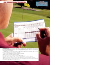 80 B E S T O F G O L F T I P S 2 0 0 9 www.golftipsmag.com
HOW TO BOUNCE BACK AFTER A BAD HOLE
The definition of mental toughness is the ability to handle adversity, and nothing puts your toughness
to the test more than blowing up on a hole. Golf can be frustrating when a shot result (or a bad hole)
doesn’t match our expectations.
The first thing you need to know is that all golfers hit poor shots and get bad breaks. How you react
to these situations says a lot about your character.
Here are some tips on how to bounce back from a bad hole:
• Put the shot into perspective—it’s just a golf shot.
• Use whatever frustration you feel to refocus on the next shot.
• Remember the rounds when you hit poor shots and had bad holes, but still scored well.
• Shift your focus from outcome to process, and to what’s in your control (namely the next shot).
• Become aware of excess tension that creeps in when you get frustrated or angry. Take some breaths
and begin to walk a little slower to relax yourself.
Visit us online for the best instruction,
equipment and travel features.
golftipsmag.com
golftipsmag.com
JOIN US!
 