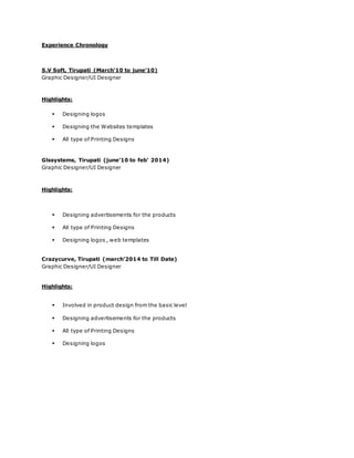 Experience Chronology
S.V Soft, Tirupati (March’10 to june’10)
Graphic Designer/UI Designer
Highlights:
 Designing logos
 Designing the Websites templates
 All type of Printing Designs
Glssystems, Tirupati (june’10 to feb’ 2014)
Graphic Designer/UI Designer
Highlights:
 Designing advertisements for the products
 All type of Printing Designs
 Designing logos , web templates
Crazycurve, Tirupati (march’2014 to Till Date)
Graphic Designer/UI Designer
Highlights:
 Involved in product design from the basic level
 Designing advertisements for the products
 All type of Printing Designs
 Designing logos
 