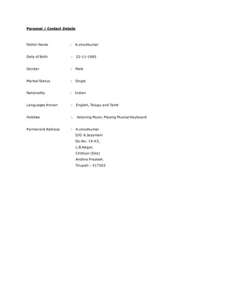 Personal / Contact Details
Father Name : A.vinodkumar
Date of Birth : 22-11-1985
Gender : Male
Marital Status : Single
Nationality : Indian
Languages Known : English, Telugu and Tamil
Hobbies : listening Music. Playing Musical Keyboard
Permanent Address : A.vinodkumar
D/O A.Jayamani
Do.No: 14-43,
L.B.Nagar,
Chittoor (Dist)
Andhra Pradesh.
Tirupati – 517502
 