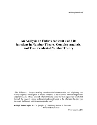 Bethany Bouchard
An Analysis on Euler’s constant e and its
functions in Number Theory, Complex Analysis,
and Transcendental Number Theory
“The difference… between reading a mathematical demonstration, and originating one
wholly or partly, is very great. It may be compared to the difference between the pleasure
experienced, and interest aroused, when in the one case a traveller is passively conducted
through the roads of a novel and unexplored country, and in the other case he discovers
the roads for himself with the assistance of a map.”
George Shoobridge Carr “A Synopsis of Elementary Results in Pure and
Applied Mathematics”
Word Count: 2,271
 
