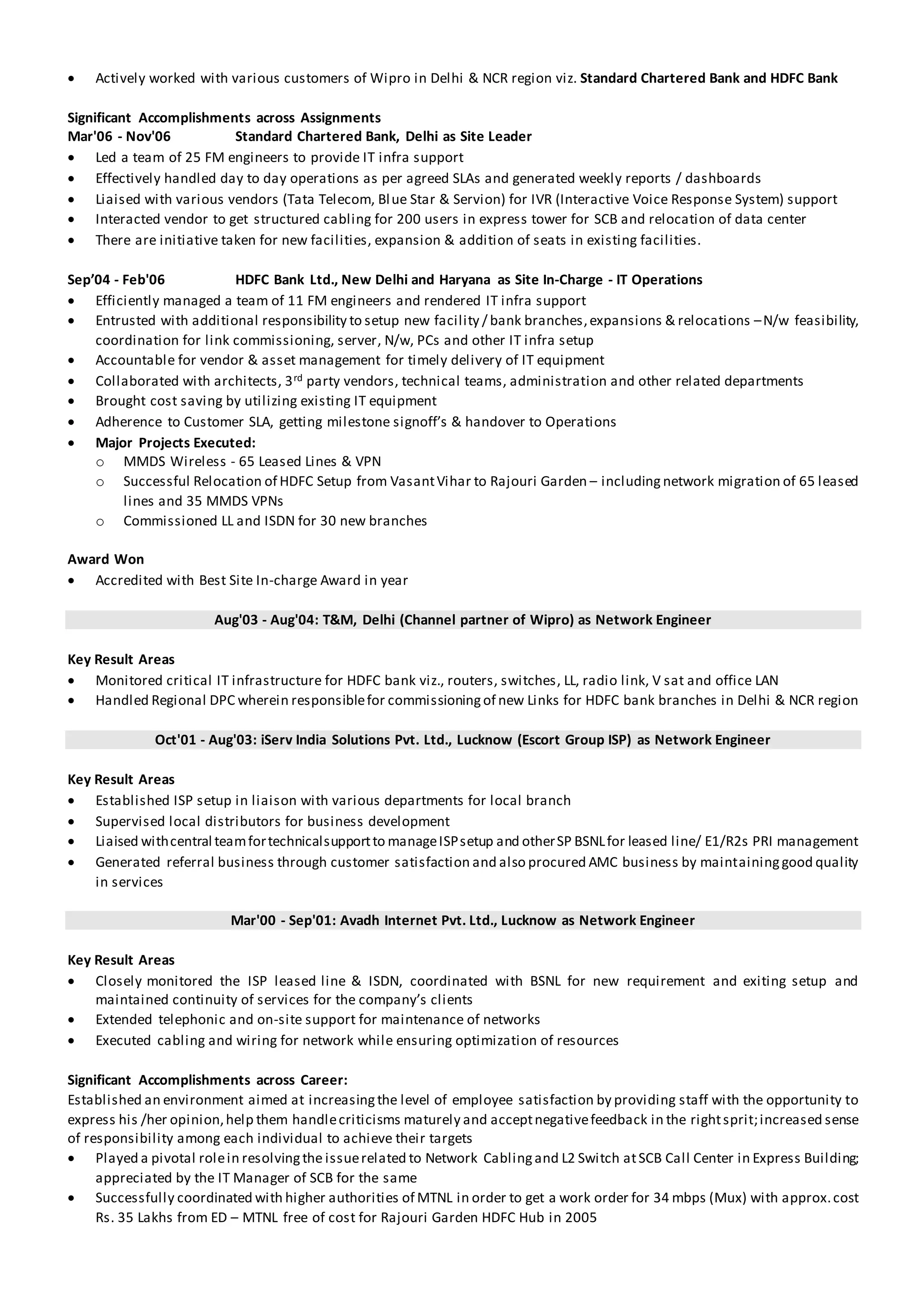  Actively worked with various customers of Wipro in Delhi & NCR region viz. Standard Chartered Bank and HDFC Bank
Significant Accomplishments across Assignments
Mar'06 - Nov'06 Standard Chartered Bank, Delhi as Site Leader
 Led a team of 25 FM engineers to provide IT infra support
 Effectively handled day to day operations as per agreed SLAs and generated weekly reports / dashboards
 Liaised with various vendors (Tata Telecom, Blue Star & Servion) for IVR (Interactive Voice Response System) support
 Interacted vendor to get structured cabling for 200 users in express tower for SCB and relocation of data center
 There are initiative taken for new facilities, expansion & addition of seats in existing facilities.
Sep’04 - Feb'06 HDFC Bank Ltd., New Delhi and Haryana as Site In-Charge - IT Operations
 Efficiently managed a team of 11 FM engineers and rendered IT infra support
 Entrusted with additional responsibility to setup new facility / bank branches,expansions & relocations –N/w feasibility,
coordination for link commissioning, server, N/w, PCs and other IT infra setup
 Accountable for vendor & asset management for timely delivery of IT equipment
 Collaborated with architects, 3rd party vendors, technical teams, administration and other related departments
 Brought cost saving by utilizing existing IT equipment
 Adherence to Customer SLA, getting milestone signoff’s & handover to Operations
 Major Projects Executed:
o MMDS Wireless - 65 Leased Lines & VPN
o Successful Relocation of HDFC Setup from VasantVihar to Rajouri Garden – including network migration of 65 leased
lines and 35 MMDS VPNs
o Commissioned LL and ISDN for 30 new branches
Award Won
 Accredited with Best Site In-charge Award in year
Aug'03 - Aug'04: T&M, Delhi (Channel partner of Wipro) as Network Engineer
Key Result Areas
 Monitored critical IT infrastructure for HDFC bank viz., routers, switches, LL, radio link, V sat and office LAN
 Handled Regional DPC wherein responsiblefor commissioningof new Links for HDFC bank branches in Delhi & NCR region
Oct'01 - Aug'03: iServ India Solutions Pvt. Ltd., Lucknow (Escort Group ISP) as Network Engineer
Key Result Areas
 Established ISP setup in liaison with various departments for local branch
 Supervised local distributors for business development
 Liaised withcentral teamfortechnicalsupportto manageISPsetup and otherSP BSNLfor leased line/ E1/R2s PRI management
 Generated referral business through customer satisfaction and also procured AMC business by maintaininggood quality
in services
Mar'00 - Sep'01: Avadh Internet Pvt. Ltd., Lucknow as Network Engineer
Key Result Areas
 Closely monitored the ISP leased line & ISDN, coordinated with BSNL for new requirement and exiting setup and
maintained continuity of services for the company’s clients
 Extended telephonic and on-site support for maintenance of networks
 Executed cabling and wiring for network while ensuring optimization of resources
Significant Accomplishments across Career:
Established an environment aimed at increasingthe level of employee satisfaction by providing staff with the opportunity to
express his /her opinion,help them handlecriticisms maturely and acceptnegativefeedback in the rightsprit;increased sense
of responsibility among each individual to achieve their targets
 Played a pivotal rolein resolvingthe issuerelated to Network Cablingand L2 Switch atSCB Call Center in Express Building;
appreciated by the IT Manager of SCB for the same
 Successfully coordinated with higher authorities of MTNL in order to get a work order for 34 mbps (Mux) with approx.cost
Rs. 35 Lakhs from ED – MTNL free of cost for Rajouri Garden HDFC Hub in 2005
 