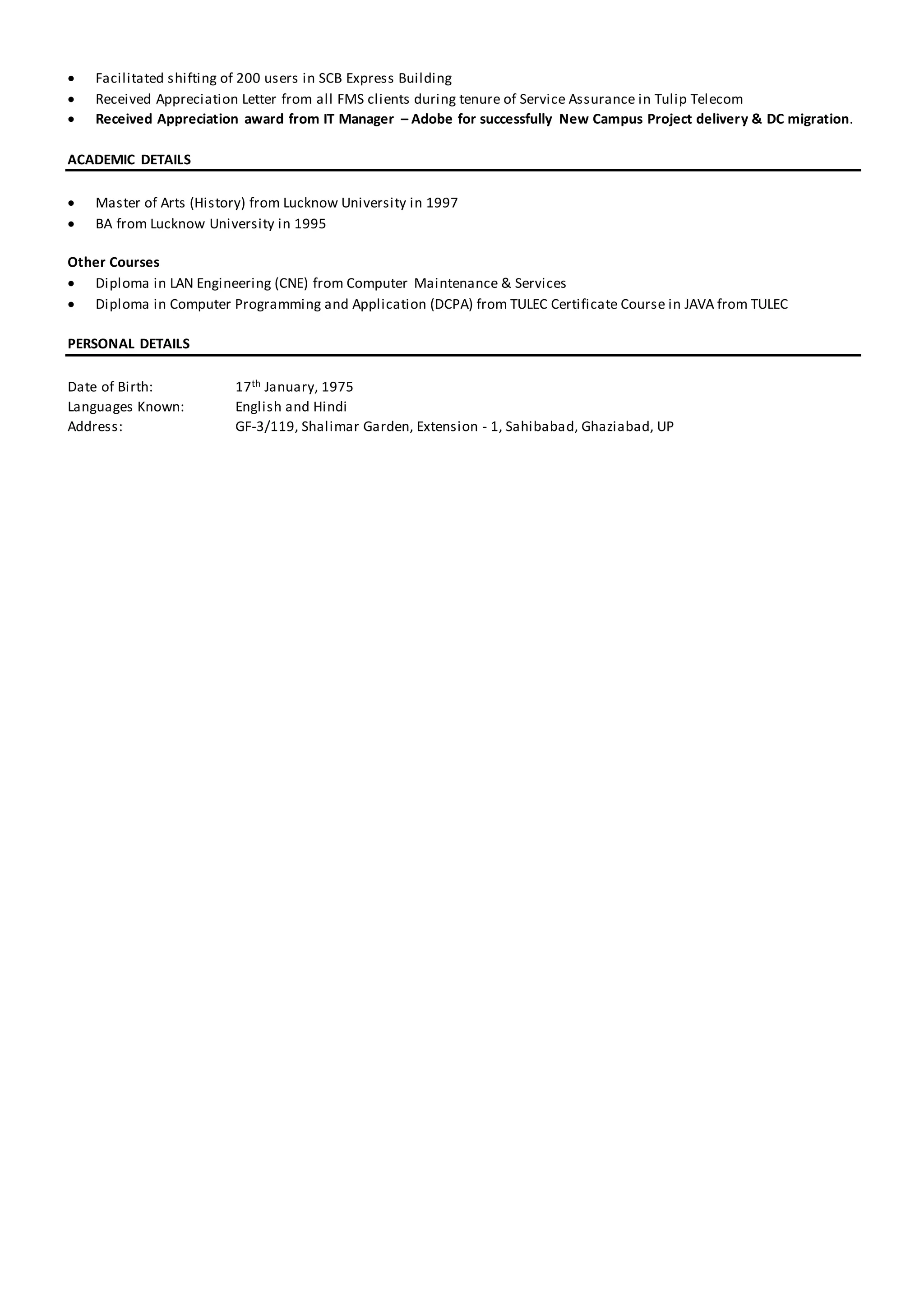  Facilitated shifting of 200 users in SCB Express Building
 Received Appreciation Letter from all FMS clients during tenure of Service Assurance in Tulip Telecom
 Received Appreciation award from IT Manager – Adobe for successfully New Campus Project delivery & DC migration.
ACADEMIC DETAILS
 Master of Arts (History) from Lucknow University in 1997
 BA from Lucknow University in 1995
Other Courses
 Diploma in LAN Engineering (CNE) from Computer Maintenance & Services
 Diploma in Computer Programming and Application (DCPA) from TULEC Certificate Course in JAVA from TULEC
PERSONAL DETAILS
Date of Birth: 17th January, 1975
Languages Known: English and Hindi
Address: GF-3/119, Shalimar Garden, Extension - 1, Sahibabad, Ghaziabad, UP
 