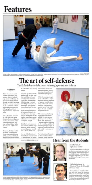 Features
The art of self-defense
Sam Bartlett, 25
High school teacher
“ImetSenseiBelahibeforeandIthought
this place gives me a great opportunity to
meet people, to improve my techniques.
SenseiBelahiisagreatteacherandIknow
I still have a lot to learn, so I’m just enjoy-
ing all this and hoping to become an ex-
pert one day.”
By EDWIN HSIEH
Staff writer
Many who are not famil-
iar with martial arts may
assume that, in a technol-
ogy driven world today, the
practice of ancient martial
art may inevitably become a
forgotton past, however, here
in the Champaign-Urbana
area, the Kobudokan Dojo
is keeping the spirits of
Japanese martial arts up and
alive.
The Kobudokan, founded
in 1988, offers one of the
largest selections of Japanese
martial arts training in the
Champaign-Urbana area
that include Aikido, Iaido,
Judo, Karate, and Kobudo
classes. 
For years, the dojo was led
by Sensei Art Beier, who
began studying Judo in the
1960s, and Sensei Michael
Kleppin, who has been with
the Kobudokan since its very
first day.  
Two years ago, Sensai Sal Be-
lahi took over the dojo from
Beier and Kleppin. Belahi,
currently serves as senior
IT specialist in the College
of Engineering, is an expe-
rienced Japanese martial art
practitioner who currently
teaches Karate and Kobudo.
Belahi began studying mar-
tial arts since he was in his
teens, like most other guys
who got into martial arts, he
was into martial arts movies
and wanted to see what it is
actually like doing it.
“Initially, I was very interest-
ed in learning different ways
of hurting people, but that's
not what [Japanese martial
arts] is about,” Belahi said.
"As I got older, I mellowed
down, I begin to understand
it's about more of the preser-
vation of the art and con-
stantly working to improve
technique, things like that
are what keep me going.” 
While the main philosophy
of the Kobudokan is to pre-
serve the authentic teaching
of Japanese martial, stimu-
lating realistic self-defense
scenarios is the most im-
portant part of what Belahi
hopes students could take
away from the arts.
“We pride ourselves being
a legitimate self-defense
school. We don’t do com-
petition, or do any showy,
flashy stuff,” Belahi said.
“What we teach is here is for,
in the event that, god forbid
something happen to you on
the street, you’ll hopefully be
able to take a better care of
yourself.”
The Kobudokan offer choic-
es of six arts for students
choosing, ranges from two
PHOTO BY EDWIN HSIEH
Sensei Art Beier demonstrates to students how to perform “Tenkan” in his Aikido class. Tenkan changes the situation from a confrontational and possibly dangerous state with two peo-
ple (and their energies) facing each other to a relatively safe and cooperative situation.
The Kobudokan and the preservation of Japanese martial arts
Nicholas Osborne, 38
Director of Center for Wounded
Veterans at UIUC
“I was a U.S. Coast Guard from 2002-
2010, and I really enjoyed the combative
that we did, but I didn’t follow through. I
found this place about four months ago,
gaveitatryandloveit.Thisissomething
I’vealwaysbeenfascinatedandwantedto
do and I’m glad I found this place.“
Hear from the students
Sensei Sal Belahi uses a student to demonstrate a move in his karate class.
PLEASE SEE KOBUDOKAN PAGE 12
Sensei Sal Belahi and students bow before class begins. The Japanese believe that the head is the most
important part of the body, and by bowing, they are showing their respect and gratitude. Each time a
student enters the dojo, the first thing they do is bow.
 