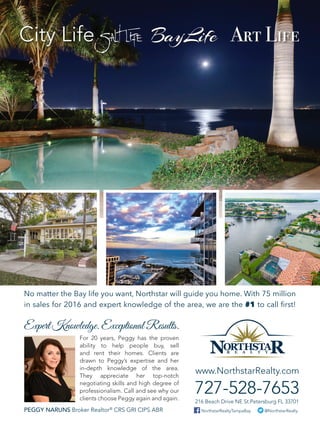 Expert Knowledge. Exceptional Results.
No matter the Bay life you want, Northstar will guide you home. With 75 million
in sales for 2016 and expert knowledge of the area, we are the #1 to call first!
@NorthstarRealtyNorthstarRealtyTampaBay
216 Beach Drive NE St.Petersburg FL 33701
www.NorthstarRealty.com
727-528-7653
For 20 years, Peggy has the proven
ability to help people buy, sell
and rent their homes. Clients are
drawn to Peggy’s expertise and her
in-depth knowledge of the area.
They appreciate her top-notch
negotiating skills and high degree of
professionalism. Call and see why our
clients choose Peggy again and again.
PEGGY NARUNS Broker Realtor®
CRS GRI CIPS ABR
 