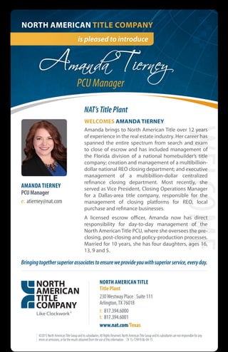 is pleased to introduce
NORTH AMERICAN TITLE COMPANY
Amanda Tierney
©2015NorthAmericanTitleGroupanditssubsidiaries.AllRightsReserved.NorthAmericanTitleGroupanditssubsidiariesarenotresponsibleforany
errorsoromissions,orfortheresultsobtainedfromtheuseofthisinformation. |TX15-7299R06-04-15
AMANDA TIERNEY
PCUManager
e: atierney@nat.com
WELCOME
Bringingtogethersuperiorassociatestoensureweprovideyouwithsuperiorservice,everyday.
WELCOMES AMANDA TIERNEY
Amanda brings to North American Title over 12 years
of experience in the real estate industry. Her career has
spanned the entire spectrum from search and exam
to close of escrow and has included management of
the Florida division of a national homebuilder’s title
company; creation and management of a multibillion-
dollar national REO closing department; and executive
management of a multibillion-dollar centralized
refinance closing department. Most recently, she
served as Vice President, Closing Operations Manager
for a Dallas-area title company, responsible for the
management of closing platforms for REO, local
purchase and refinance businesses.
A licensed escrow officer, Amanda now has direct
responsibility for day-to-day management of the
North American Title PCU, where she oversees the pre-
closing, post-closing and policy-production processes.
Married for 10 years, she has four daughters, ages 16,
13, 9 and 5.
NAT’sTitlePlant
NORTH AMERICAN TITLE
Title Plant
230Westway Place | Suite 111
Arlington,TX 76018
t: 817.394.6000
t: 817.394.6001
www.nat.com/Texas
PCU Manager
 