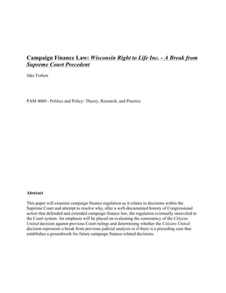 Campaign Finance Law: Wisconsin Right to Life Inc. - A Break from
Supreme Court Precedent
Jake Forken
PAM 4060 - Politics and Policy: Theory, Research, and Practice
Abstract
This paper will examine campaign finance regulation as it relates to decisions within the
Supreme Court and attempt to resolve why, after a well-documented history of Congressional
action that defended and extended campaign finance law, the regulation eventually unraveled in
the Court system. An emphasis will be placed on evaluating the consistency of the Citizens
United decision against previous Court rulings and determining whether the Citizens United
decision represents a break from previous judicial analysis or if there is a preceding case that
establishes a groundwork for future campaign finance-related decisions.
 