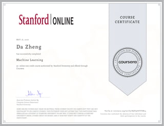 EDUCA
T
ION FOR EVE
R
YONE
CO
U
R
S
E
C E R T I F
I
C
A
TE
COURSE
CERTIFICATE
MAY 16, 2016
Da Zheng
Machine Learning
an online non-credit course authorized by Stanford University and offered through
Coursera
has successfully completed
Associate Professor Andrew Ng
Computer Science Department
Stanford University
SOME ONLINE COURSES MAY DRAW ON MATERIAL FROM COURSES TAUGHT ON-CAMPUS BUT THEY ARE NOT
EQUIVALENT TO ON-CAMPUS COURSES. THIS STATEMENT DOES NOT AFFIRM THAT THIS PARTICIPANT WAS
ENROLLED AS A STUDENT AT STANFORD UNIVERSITY IN ANY WAY. IT DOES NOT CONFER A STANFORD
UNIVERSITY GRADE, COURSE CREDIT OR DEGREE, AND IT DOES NOT VERIFY THE IDENTITY OF THE
PARTICIPANT.
Verify at coursera.org/verify/XQV9EDTFSN24
Coursera has confirmed the identity of this individual and
their participation in the course.
 