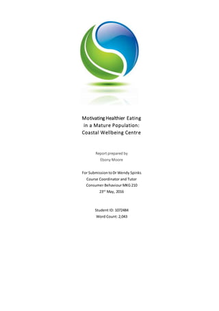 Motivating Healthier Eating
in a Mature Population:
Coastal Wellbeing Centre
Report prepared by
Ebony Moore
For Submission toDr Wendy Spinks
Course Coordinator and Tutor
Consumer Behaviour MKG 210
23rd
May, 2016
Student ID: 1072484
Word Count: 2,043
 