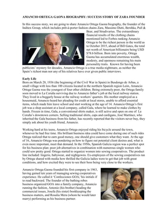 AMANCIO ORTEGA GAONA BIOGRAPHY: SUCCESS STORY OF ZARA FOUNDER
In this success story, we are going to share Amancio Ortega Gaona biography, the founder of the
Inditex Group, which includes prêt-à-porter fashion chains Zara, Massimo Dutti, Bershka, Pull &
Bear, and Stradivarius. The extraordinary
financial results of the clothing chains
mentioned led to Forbes ranking Amancio
Ortega to be the richest person in the world as
to October 2015, ahead of Bill Gates, the total
net worth of American billionaire being USD
$78.6 billion. Born into poverty, Ortega
Gaona has accumulated enormous wealth,
modesty, and openness remaining his main
personality traits. Known for having been
publicists’ mystery for decades, Amancio Ortega is a true media nightmare, as neither the
Spain’s richest man nor any of his relatives have ever given public interviews.
Early Life
Born on March 28, 1936 (the beginning of the Civil War in Spain) in Busdongo de Arbas, a
small village with less than 100 citizens located in the northern Spanish region León, Amancio
Ortega Gaona was the youngest of four other children. Being extremely poor, the Ortega family
soon moved to La Coruña surviving due to Amancio father’s job at the local railway station.
They lived in a beggarly house at the railway workers’ quarters. His mother employed as a
housemaid, Amancio heard her pleading for credit at local stores, unable to afford essential
items, which made him leave school and start working at the age of 14. Amancio Ortega’s first
job was a shop assistant at a local company, called Gala, where he learned to make clothes by
hands. Frozen in time, Gala, a conventional shirts maker, is still active and open on one of La
Coruña’s downtown corners. Selling traditional shirts, caps and cardigans, José Martínez, who
inherited the Gala business from his father, has recently reported that the visitors never buy, they
simply ask about his youth friend, Amancio.
Working hard at his teens, Amancio Ortega enjoyed riding his bicycle around the town,
whenever he had free time. His brilliant business idea could have come during one of such rides
Ortega realized that to earn good money, one should give customers what they want. At the age
of 16, Amancio Ortega was pondering on how to figure out potential client desires and, what is
even more important, meet that demand. In the 1950s, Spanish Galicia region was a perfect spot
for his business plan: poor job alternatives in combination with numerous single women who
could sew pretty good. Ortega started to organize women into sewing cooperatives. The product
line included: lingerie, babywear, and nightgowns. Ex-employees of the sewing cooperatives ran
by Ortega shared with media how thrilled the Galicia ladies were to get that job with great
conditions, and how excited they were to see their boss being very close to the workers.
Amancio Ortega Gaona founded his first company in 1963,
having gained ten years of managing sewing cooperatives
experience. He called it ‘Confecciones GOA,' his initials if
to read backward. The founder of the bathing robes
business organized GOA into a family company, Amancio
running the fashion, Antonio (his brother) heading the
commercial issues, Josefa (his sister) bookkeeping the
business matters, and Rosalia Mera (whom he would later
marry) performing as his business partner.
 