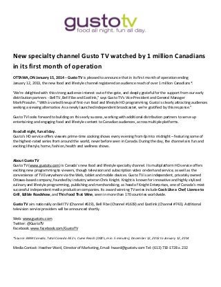New specialty channel Gusto TV watched by 1 million Canadians
in its first month of operation
OTTAWA, ON January 15, 2014 – Gusto TV is pleased to announce that in its first month of operation ending
January 12, 2013, the new food and lifestyle channel registered an audience reach of over 1 million Canadians*.
'We're delighted with this strong audience interest out-of-the-gate, and deeply grateful for the support from our early
distribution partners - Bell TV, Bell Fibe and Eastlink," says Gusto TV's Vice-President and General Manager
Mark Prasuhn. "With a varied lineup of first-run food and lifestyle HD programming, Gusto is clearly attracting audiences
seeking a viewing alternative. As a newly launched independent broadcaster, we're gratified by this response.”
Gusto TV looks forward to building on this early success, working with additional distribution partners to serve up
entertaining and engaging food and lifestyle content to Canadian audiences, across multiple platforms.
Food all night, fun all day.
Gusto’s HD service offers viewers prime-time cooking shows every evening from 6pm to midnight – featuring some of
the highest-rated series from around the world, never before seen in Canada. During the day, the channel airs fun and
exciting lifestyle, home, fashion, health and wellness shows.
About Gusto TV
Gusto TV (www.gustotv.com) is Canada’s new food and lifestyle specialty channel. Its multiplatform HD service offers
exciting new programming to viewers, though television and subscription video on-demand service, as well as the
convenience of TV Everywhere via the Web, tablet and mobile devices. Gusto TV is an independent, privately owned
Ottawa-based company, founded by industry veteran Chris Knight. Knight is known for innovative and highly stylized
culinary and lifestyle programming, publishing and merchandising, as head of Knight Enterprises, one of Canada’s most
successful independent media production companies. Its award winning TV series include Cook Like a Chef, License to
Grill, Edible Roadshow, and This Food That Wine, seen in more than 170 countries worldwide.
Gusto TV airs nationally on Bell TV (Channel #619), Bell Fibe (Channel #1619) and Eastlink (Channel #743). Additional
television service providers will be announced shortly.
Web: www.gustotv.com
Twitter: @GustoTV
Facebook: www.facebook.com/GustoTV
*Source: BBM Canada, Total Canada All 2+, Cume Reach (000's, min. 5 minutes), December 12, 2013 to January 12, 2014
Media Contact: Heather Ward, Director of Marketing, Email: hward@gustotv.com Tel: (613) 730-1728 x. 232
 
