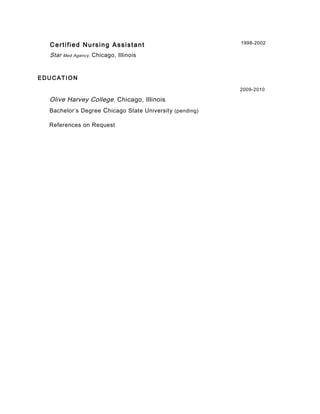 Certified Nursing Assistant 1998-2002
Star Med Agency, Chicago, Illinois
EDUCATION
2009-2010
Olive Harvey College, Chicago, Illinois
Bachelor’s Degree Chicago State University (pending)
References on Request
 