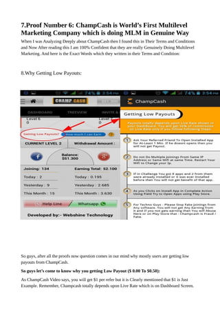 7.Proof Number 6: ChampCash is World’s First Multilevel
Marketing Company which is doing MLM in Genuine Way
When I was Analyzing Deeply about ChampCash then I found this in Their Terms and Conditions
and Now After reading this I am 100% Confident that they are really Genuinely Doing Multilevel
Marketing. And here is the Exact Words which they written in their Terms and Condition:
8.Why Getting Low Payouts:
So guys, after all the proofs now question comes in our mind why mostly users are getting low
payouts from ChampCash.
So guys let’s come to know why you getting Low Payout ($ 0.00 To $0.50):
As ChampCash Video says, you will get $1 per refer but it is Clearly mentioned that $1 is Just
Example. Remember, Champcash totally depends upon Live Rate which is on Dashboard Screen.
 