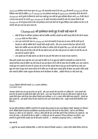 chamcash इस्तकेमबाल करनके वबालबा यदजर उन apps कतो रबाउनलतोर करतबा हहै ततो उस app कनी कम्पननी champcash कतो एक
कनकशचत रकम दकेतनी हहै क्यतोयोंकक user नके champcash कबा इस्तकेमबाल करतके हसए वतो application रबाउनलतोर कनी हहै और ऐसके ममें
champcash अपनके मसनबाफके कके कहस्सके कतो अपनके पबास रखतके हसए उस रबाशनी कबा कस छ पटरकतशत कहस्सबा अपनके user ममें बबाहूँट दकेतबा हहै
| ततो इस तरह कम्पननी जतो अपननी apps champcash कके सहबारके रबाउनलतोर करवबातनी हहै उन्हमें नयके गटरबाहक कमलतके हहै और
champcash कतो रनी मसनबाफबा हतोतबा हहै और उसके इस्तकेमबाल करनके वबालके लतोगतो कतो रनी कस छ कनकशचत रकम कमनीशन कके तझौर पर दनी
जबातनी हहै और इस तरह यह कट रम चलतबा हहै |
Champcash कतो इस्तकेमबाल करतके हसए यके बबातमें रखमें ध्यबान ममें
• कतोई रनी कटटरक यबा शटॉटर्भकट इस्तकेमबाल नहनीयों करमें क्यतोयोंकक तकननीक आपकनी यह चतोरनी पकड़ लकेतनी हहै और ऐसके ममें आपकबा
account ब्लटॉक कर कदयबा जबायकेगबा |
• अगर आप अपनके दतोनतोयों नयोंबर पर champcash करनबा हनी चबाहतके हहै ततो इस बबात कबा ध्यबान रखमें कक दतोनतोयों एक हनी
नकेटवकर्भ पर नहनीयोंहतो क्यतोयोंकक ऐसके ममें आपकनी चतोरनी पकड़नी जबाएगनी | वहैसके अगर लबालच कके कलए ऐसबा नहनीयोंकरमें ततो हनी
बकेहतर हतोगबा क्यतोयोंकक आप बस यहनी करमें कक अकधक सके अकधक लतोगतो कतो इसकके कलए refer करमें और उन्हमें पटररबावनी
तरनीकके सके इस बबात कके कलए रबाजनी करमें कक बस सहनी सके कबाम करमें और उन्हमें इस बबात कबा यकनीन हतो जबायके कक आप जतो
कह रहके हहै वतो वबाकई ममें सहनी हहै |
• अगर इसकके बबाद रनी कतोई समस्यबा आ रहनी हतो ततो आप हमके ननीचके कमकेन्ट कके मबाध्यम सके बतबा सकतके हहै |
जहैसबा हमनके आपकतो ऊपर कहबा कक अगर आप चबाहके ततो महनीनके रर ममें यबा कस छ एक महनीनतोयों ममें करतोरपकत बन सकतके हहै ततो मकेरबा
जवबाब हहै हबाहूँ ऐसबा सयोंरव हहै लकेककन यह तरनी सयोंरव हहै जब आप मकेहनत रनी ततो उसनी कके लकेवल कनी करमें क्यतोयोंकक अगर आप जल्दनी सके
जल्दनी कस छ पबानबा चबाहतके हहै ततो समय कके अयोंतरबाल कतो ररनके कके कलए आपकतो मकेहनत कई गसनबा करननी पड़तनी हहै तब जबाकके आप
बहसत कम समय ममें कस छ करनके लबायक हतोतके हहै ततो ममैं अयोंकतम रूप सके यहनी कहनबा चबाहतबा हदहूँ कक हबाहूँ बकेशक आप इसकके जकरयके लबाखतोयों
कमबा सकतके हहै लकेककन उसकके अनसपबात कनी मकेहनत करनके कनी कहम्मत रनी रकखयके …आकखर पहैसके पकेड़ पर नहनीयोंऊगतके रबाई ..
Online कवजबापन दमेंखमें और कमबाऐयों 10-12 हजबार पटरकतमबाह।
CHAMPCASH
नमस्कबार दतोस्ततो आज कबा यसग इण्टरनकेट कबा यसग हमैं। और आज हजबारतोयों लतोग इण्टरनमेंट पर आकशटरत हमैं। आज हजबारतोयों लतोग
इण्टरनकेट कके मबाध्यम सके लबाखतोयों रूपयके महनीनबा कमबा रहके हमैं। अगर आप रनी इण्टरनकेट सके जसर कर पहैसके कमबानबा चबाहतके हतो ततो हम
आपकके कलयके लकेकर आयके हमैं एक ऐसबा तरनीकबा कजससके आप पटरकतमबाह 10 सके 12 हजबार रूपयके महनीनमें कमबा सकतके हमैं। दतोस्ततो यह
बकेहद आसबान हमैं। आप इससके ज्यबादबा रनी कमबा सकतके हतो अगर आप ज्यबादबा मकेहनत करतो। आइयके जबानतके हमैं कक कबजकनस प्लबान
ककयबा हहै।
यह एक ऐसनी मल्टनीलकेवल मबाकर्के कटयोंग कम्पननी हमैं जतो आपकतो लकेवल इनकम कके सबाथ सबाथ कवजबापन दकेखनमें, बकेबसबाइट पर रकजस्टर
करनमें, वनीकरयतोयों दकेखनमें एण्रटरबायर एप्पलनीकके शन रबाउनलतोर करनमें एवयों सवर्के करनमें कबा पहैसबा दकेतनी हहै। यहटॉ पर आप कमकनमम
पकेआउट 05 रटॉलर पर कर सकतके हतो। यबाननी 05 रटॉलर हतोतके हनी आप अपनके बमैंक खबातके ममें पहैसबा टटरटॉन्सफर कर सकतके हतो। यह
रबारत कनी नम्बर 1 कनी कम्पननी हमैं और हर महनीनमें 15 तबारनीख कतो आप कके अकबाउण्ट ममें पहैसबा टटरबारन्सफर कर दकेतनी हहै। इस
कम्पननी सके जसरनमें कके कलयके आपकके पबास दतो चनीज हतोनबा जरूरनी हमैं। 1- स्मबाटर्भफतोन (एण्रटरबायर वजर्भन) 2- स्मबाटर्भ कदमबाग
कबाम क्यबा हहै-
1- जसरनमें कके बबाद आपकतो पटरकतमबाह कसफर्भ 10 लतोगतोयों कतो जतोरनबा हमैं कजसकके आपकतो 0.5 रटॉलर पटरकत व्यकक्त कमलकेगबा यबाननी एक
 