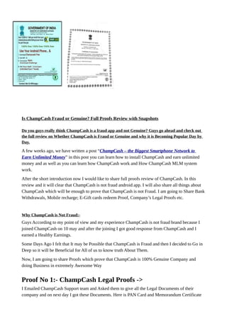 Is ChampCash Fraud or Genuine? Full Proofs Review with Snapshots
Do you guys really think ChampCash is a fraud app and not Genuine? Guys go ahead and check out
the full review on Whether ChampCash is Fraud or Genuine and why it is Becoming Popular Day by
Day.
A few weeks ago, we have written a post “ChampCash – the Biggest Smartphone Network to
Earn Unlimited Money” in this post you can learn how to install ChampCash and earn unlimited
money and as well as you can learn how ChampCash work and How ChampCash MLM system
work.
After the short introduction now I would like to share full proofs review of ChampCash. In this
review and it will clear that ChampCash is not fraud android app. I will also share all things about
ChampCash which will be enough to prove that ChampCash is not Fraud. I am going to Share Bank
Withdrawals, Mobile recharge; E-Gift cards redeem Proof, Company’s Legal Proofs etc.
Why ChampCash is Not Fraud:-
Guys According to my point of view and my experience ChampCash is not fraud brand because I
joined ChampCash on 10 may and after the joining I got good response from ChampCash and I
earned a Healthy Earnings.
Some Days Ago I felt that It may be Possible that ChampCash is Fraud and then I decided to Go in
Deep so it will be Beneficial for All of us to know truth About Them.
Now, I am going to share Proofs which prove that ChampCash is 100% Genuine Company and
doing Business in extremely Awesome Way
Proof No 1:- ChampCash Legal Proofs ->
I Emailed ChampCash Support team and Asked them to give all the Legal Documents of their
company and on next day I got these Documents. Here is PAN Card and Memorandum Certificate
 