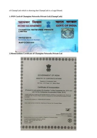 of ChampCash which is showing that ChampCash is a Legal Brand:
1.-PAN Card of Champion Networks Private Ltd (ChampCash)
2.Memorandum Certificate of Champion Networks Private Ltd
 