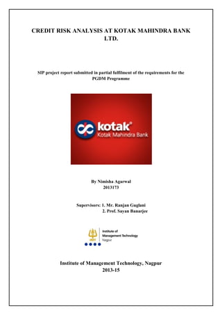 CREDIT RISK ANALYSIS AT KOTAK MAHINDRA BANK
LTD.
SIP project report submitted in partial fulfilment of the requirements for the
PGDM Programme
By Nimisha Agarwal
2013173
Supervisors: 1. Mr. Ranjan Guglani
2. Prof. Sayan Banarjee
Institute of Management Technology, Nagpur
2013-15
 