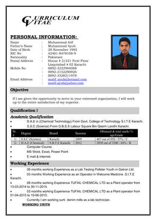 PERSONAL INFORMATION:
Name : Muhammad Atif
Father’s Name : Muhammad Ayub
Date of Birth : 28 November 1992
NIC No : 42401-8478108-9
Nationality : Pakistani
Postal Address : House # 2/221 First Floor
Liaqutabad # 02 Karachi
Mobile No : 0092-3222904088
: 0092-3152290926
: 0092-3328211978
Email Address : matif_ayub@hotmail.com
: matif.ayub@yahoo.com
Objective
If I am given the opportunity to serve in your esteemed organization, I will work
up to the entire satisfaction of my superior.
Qualification 
Academic Qualification
• D.A.E in (Chemical Technology) From Govt. College of Technology S.I.T.E Karachi.
• S.S.C (Science) From G.B.S.S Labour Square Bin Qasim Landhi Karachi.
• Computer Course
• MS Word, Excel, Power Point
• E mail & Internet.
Working Experience
• 06 months working Experience as a Lab Testing Pollster Youth in Gatron Ltd.
• 03 months Working Experience as an Operator in Welcome Medicine .S.I.T.E
Karachi.
• 08 months working Experience TUFAIL CHEMICAL LTD as a Plant operator from
13-03-2014 to 30-11-2014.
• 03 months working Experience TUFAIL CHEMICAL LTD as a Plant operator from
01-04-2015 to 10-06-2015.
• Currently I am working surti denim mills as a lab technician.
WORKING UNITS
Sr.
#
Degree Board Session
Obtained & total marks %
age/Grade
1- S.S.C (Science) Karachi 2009 467 out of 850 / 55% / C
2- D.A.E (Chemical) S.B.T.E Karachi 2012 2050 out of 3200 / 64% / B
CV
URRICULUM
ITAE
 