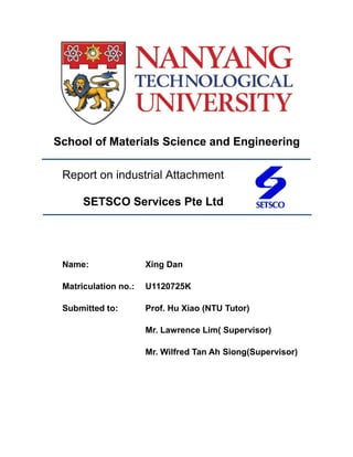 School of Materials Science and Engineering
Report on industrial Attachment
SETSCO Services Pte Ltd
Name: Xing Dan
Matriculation no.: U1120725K
Submitted to: Prof. Hu Xiao (NTU Tutor)
Mr. Lawrence Lim( Supervisor)
Mr. Wilfred Tan Ah Siong(Supervisor)
 