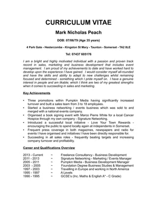 CURRICULUM VITAE
Mark Nicholas Peach
DOB: 07/06/79 (Age 35 years)
4 Park Gate - Hestercombe - Kingston St Mary - Taunton - Somerset - TA2 8LE
Tel: 07437 605176
I am a bright and highly motivated individual with a passion and proven track
record in sales, marketing and business development that includes event
management. I am proud of my achievements to date and have worked hard to
develop upon the experience I have gained. I would consider myself all-rounded
and have the skills and ability to adapt to new challenges whilst remaining
focused and determined - something which I pride myself on. I have a genuine
interest in people and am likable; which I think are two of my greatest strengths
when it comes to succeeding in sales and marketing.
Key Achievements
 Three promotions within Pumpkin Media having significantly increased
turnover and built a sales team from 3 to 18 employees.
 Started a business networking / events business which was sold to and
merged with a national events company.
 Organised a book signing event with Marco Pierre White for a local Cancer
Hospice through my own company - Signature Networking.
 Introduced a successful local initiative - Love Your Town Rewards -
encouraging the public to spend locally again at independents in Somerset.
 Frequent press coverage in both magazines, newspapers and radio for
events I have organised and initiatives I have been directly responsible for.
 Succeeding in all sales roles - frequently beating targets and increasing
company turnover and profitability.
Career and Qualifications Overview
2013 - Current ~ Freelance Consultancy - Business Development
2011 - 2013 ~ Signature Networking - Marketing / Events Manager
2005 - 2011 ~ Pumpkin Media - Business Development Manager
2003 - 2005 ~ Foundation Degree Business Studies & Management
1997 - 2003 ~ Travelling in Europe and working in North America
1995 - 1997 ~ A Levels
1990 - 1995 ~ GCSE’s (Inc. Maths & English A* - C Grade)
 