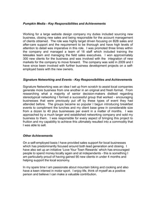 Pumpkin Media - Key Responsibilities and Achievements
Working for a large website design company my duties included sourcing new
business, closing new sales and being responsible for the account management
of clients obtained. The role was highly target driven focusing on B2B sales and
after-care support and the requirement to be thorough and have high levels of
attention to detail was imperative in this role. I was promoted three times within
the company and managed a team of 18 staff which included training the
telesales team and managing the field sales executives. I won approximately
300 new clients for the business and was involved with the integration of new
markets for the company to move forward. The company was sold in 2009 and I
have since been involved with further business development projects on a self-
employed basis with the new owners.
Signature Networking and Events - Key Responsibilities and Achievements
Signature Networking was an idea I set up from scratch to assist local companies
generate more business from one another in an original and fresh format. From
researching what a majority of senior decision-makers disliked regarding
stereotypical networking I formed a successful group that worked - encouraging
businesses that were previously put off by these types of event they had
attended before. The groups became so popular I begun introducing breakfast
events to compliment the lunches and my client base grew in considerable size
from a dozen to 40 plus businesses per event in a matter of months. I was
approached by a much larger and established networking company and sold my
business to them. I was responsible for every aspect of bringing this project to
fruition and my capability to achieve this ultimately resulted into a commodity that
I was able to sell.
Other Achievements
On a self-employed basis I have provided sales support for local businesses
which has predominantly focused around both lead generation and closing. I
have also set up an initiative ‘Love Your Town Rewards’ which has encouraged
people to spend money locally again and at independents - this is something I
am particularly proud of having gained 90 new clients in under 4 months and
helping support the local economy.
In my spare time I am passionate about mountain biking and cooking and also
have a keen interest in motor sport. I enjoy life, think of myself as a positive
person and believe I can make a valuable contribution.
 