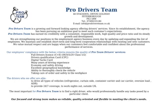 Pro Drivers Team
48 STAGSDEN, ORTON GOLDHAY
PETERBOROUGH
PE2 5RW
Tel.: 07490235180
E-mail: info@prodriversteam.co.uk
Pro Drivers Team is a growing and forward looking agency offering drivers’ services. Since its establishment, the agency
has been pursuing an ambitious goal to meet each customer’s expectations.
Pro Drivers Team has earned its credibility with a consistent, responsible work, high quality and price ratio and its steady
growth and development.
We are strengthening our positions in the employment agency business every day by updating and expanding the list of
employees. We maintain and establish short-term and long-term cooperation relationships with existing and new customers.
We value mutual respect and are happy when our customers feel comfortable and confident about the professional
performance of services.
Our employees’ compliance with the below criteria ensures the quality of Pro Team Drivers’ services:
Full Drivers licence (C+E) (HGV/LGV Class 1/2)
Drivers qualification Card (CPC)
Digital Tacho Card
Many years of driving experience
Economy and safety driving
Excellent geographical knowledge
Ability to thoroughly check the vehicle
Taking care of order and safety in the workplace
The drivers who we offer are able:
to drive all types of vehicles (refrigerator, curtain side, container carrier and car carrier, oversize load ,
ADR);
to provide 247 coverage, to work nights out, outside UK.
The most important for Pro Drivers Team is to find a right driver, who would professionally handle any tasks posed by a
particular client.
Our focused and strong team makes us reliable, quality oriented and flexible in meeting the client’s needs.
 
