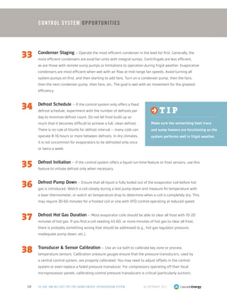 33	 Condenser Staging – Operate the most efficient condenser in the lead list first. Generally, the
most efficient condensers are axial fan units with integral sumps. Centrifugals are less efficient,
as are those with remote sump pumps or limitations to operation during frigid weather. Evaporative
condensers are most efficient when wet with air flow at mid-range fan speeds. Avoid turning all
system pumps on first, and then starting to add fans. Turn on a condenser pump, then the fans,
then the next condenser pump, then fans, etc. The goal is wet with air movement for the greatest
efficiency.
34	 Defrost Schedule – If the control system only offers a fixed
defrost schedule, experiment with the number of defrosts per
day to minimize defrost count. Do not let frost build up so
much that it becomes difficult to achieve a full, clean defrost.
There is no rule of thumb for defrost interval – many coils can
operate 8-16 hours or more between defrosts. In dry climates,
it is not uncommon for evaporators to be defrosted only once
or twice a week.
35	 Defrost Initiation – If the control system offers a liquid run-time feature or frost sensors, use this
feature to initiate defrost only when necessary.
36	 Defrost Pump Down – Ensure that all liquid is fully boiled out of the evaporator coil before hot
gas is introduced. Watch a coil closely during a test pump down and measure fin temperature with
a laser thermometer, or watch air temperature drop to determine when a coil is completely dry. This
may require 30-60 minutes for a frosted coil or one with VFD control operating at reduced speed.
37	 Defrost Hot Gas Duration – Most evaporator coils should be able to clear all frost with 10-20
minutes of hot gas. If you find a coil needing 45-60, or more minutes of hot gas to clear all frost,
there is probably something wrong that should be addressed (e.g., hot gas regulator pressure,
inadequate pump down, etc.).
38	 Transducer  Sensor Calibration – Use an ice bath to calibrate key zone or process
temperature sensors. Calibration pressure gauges ensure that the pressure transducers, used by
a central control system, are properly calibrated. You may need to adjust offsets in the control
system or even replace a failed pressure transducer. For compressors operating off their local
microprocessor panels, calibrating control pressure transducers is critical (particularly suction).
© Copyright 201310 50 LOW- AND NO-COST TIPS FOR SAVING ENERGY: REFRIGERATION SYSTEM
Control System Opportunities
t i p
Make sure the winterizing heat trace
and sump heaters are functioning so the
system performs well in frigid weather.
 