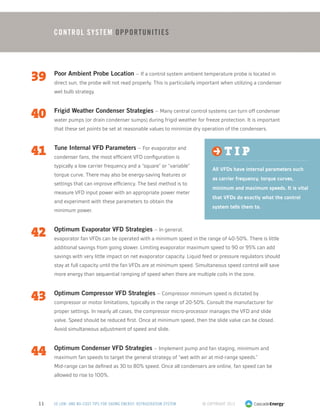 © Copyright 201311 50 LOW- AND NO-COST TIPS FOR SAVING ENERGY: REFRIGERATION SYSTEM
39	 Poor Ambient Probe Location – If a control system ambient temperature probe is located in
direct sun, the probe will not read properly. This is particularly important when utilizing a condenser
wet bulb strategy.
40	 Frigid Weather Condenser Strategies – Many central control systems can turn off condenser
water pumps (or drain condenser sumps) during frigid weather for freeze protection. It is important
that these set points be set at reasonable values to minimize dry operation of the condensers.
41	 Tune Internal VFD Parameters – For evaporator and
condenser fans, the most efficient VFD configuration is
typically a low carrier frequency and a “square” or “variable”
torque curve. There may also be energy-saving features or
settings that can improve efficiency. The best method is to
measure VFD input power with an appropriate power meter
and experiment with these parameters to obtain the
minimum power.
42	 Optimum Evaporator VFD Strategies – In general,
evaporator fan VFDs can be operated with a minimum speed in the range of 40-50%. There is little
additional savings from going slower. Limiting evaporator maximum speed to 90 or 95% can add
savings with very little impact on net evaporator capacity. Liquid feed or pressure regulators should
stay at full capacity until the fan VFDs are at minimum speed. Simultaneous speed control will save
more energy than sequential ramping of speed when there are multiple coils in the zone.
43	 Optimum Compressor VFD Strategies – Compressor minimum speed is dictated by
compressor or motor limitations, typically in the range of 20-50%. Consult the manufacturer for
proper settings. In nearly all cases, the compressor micro-processor manages the VFD and slide
valve. Speed should be reduced first. Once at minimum speed, then the slide valve can be closed.
Avoid simultaneous adjustment of speed and slide.
44	 Optimum Condenser VFD Strategies – Implement pump and fan staging, minimum and
maximum fan speeds to target the general strategy of “wet with air at mid-range speeds.”
Mid-range can be defined as 30 to 80% speed. Once all condensers are online, fan speed can be
allowed to rise to 100%.
Control System Opportunities
t i p
All VFDs have internal parameters such
as carrier frequency, torque curves,
minimum and maximum speeds. It is vital
that VFDs do exactly what the control
system tells them to.
 
