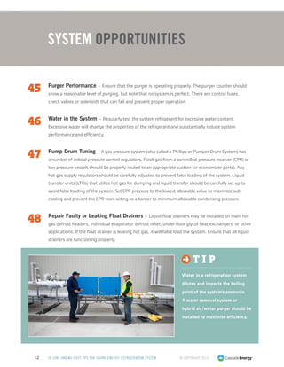 © Copyright 201312 50 LOW- AND NO-COST TIPS FOR SAVING ENERGY: REFRIGERATION SYSTEM
45	 Purger Performance – Ensure that the purger is operating properly. The purger counter should
show a reasonable level of purging, but note that no system is perfect. There are control fuses,
check valves or solenoids that can fail and prevent proper operation.
46	 Water in the System – Regularly test the system refrigerant for excessive water content.
Excessive water will change the properties of the refrigerant and substantially reduce system
performance and efficiency.
47	 Pump Drum Tuning – A gas pressure system (also called a Phillips or Pumper Drum System) has
a number of critical pressure control regulators. Flash gas from a controlled-pressure receiver (CPR) or
low pressure vessels should be properly routed to an appropriate suction (or economizer ports). Any
hot gas supply regulators should be carefully adjusted to prevent false loading of the system. Liquid
transfer units (LTUs) that utilize hot gas for dumping and liquid transfer should be carefully set up to
avoid false loading of the system. Set CPR pressure to the lowest allowable value to maximize sub-
cooling and prevent the CPR from acting as a barrier to minimum allowable condensing pressure.
48	 Repair Faulty or Leaking Float Drainers – Liquid float drainers may be installed on main hot
gas defrost headers, individual evaporator defrost relief, under-floor glycol heat exchangers, or other
applications. If the float drainer is leaking hot gas, it will false load the system. Ensure that all liquid
drainers are functioning properly.
System Opportunities
t i p
Water in a refrigeration system
dilutes and impacts the boiling
point of the system’s ammonia.
A water removal system or
hybrid air/water purger should be
installed to maximize efficiency.
 