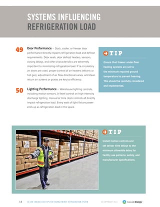 © Copyright 201313 50 LOW- AND NO-COST TIPS FOR SAVING ENERGY: REFRIGERATION SYSTEM
49	 Door Performance – Dock, cooler, or freezer door
performance directly impacts refrigeration load and defrost
requirements. Door seals, door defrost heaters, sensors,
closing delays, and other characteristics are extremely
important to minimizing refrigeration load. If re-circulatory
air doors are used, proper control of air heaters (electric or
hot gas), adjustment of air flow directional vanes, and clean
return air screens or grates are key to efficiency.
50	 Lighting Performance – Warehouse lighting controls,
including motion sensors, bi-level control on high-intensity
discharge lighting, manual or time clock controls all directly
impact refrigeration load. Every watt of light fixture power
ends up as refrigeration load in the space.
Systems Influencing
Refrigeration Load
t i p
Install motion controls and
set sensor time delays to the
minimum allowable delay for
facility use patterns, safety, and
manufacturer specifications.
t i p
Ensure that freezer under-floor
heating systems are set to
the minimum required ground
temperature to prevent heaving.
This should be carefully considered
and implemented.
 
