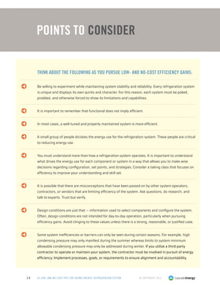 © Copyright 201314 50 LOW- AND NO-COST TIPS FOR SAVING ENERGY: REFRIGERATION SYSTEM
Points to Consider
	 Think about the following as you pursue low- and no-cost efficiency gains:
	 Be willing to experiment while maintaining system stability and reliability. Every refrigeration system
is unique and displays its own quirks and character. For this reason, each system must be poked,
prodded, and otherwise forced to show its limitations and capabilities.
	 It is important to remember that functional does not imply efficient.
	 In most cases, a well-tuned and properly maintained system is more efficient.
	A small group of people dictates the energy use for the refrigeration system. These people are critical
to reducing energy use.
	You must understand more than how a refrigeration system operates. It is important to understand
what drives the energy use for each component or system in a way that allows you to make wise
decisions regarding configuration, set points, and strategies. Consider a taking class that focuses on
efficiency to improve your understanding and skill set.
	It is possible that there are misconceptions that have been passed on by other system operators,
contractors, or vendors that are limiting efficiency of the system. Ask questions, do research, and
talk to experts. Trust but verify.
	Design conditions are just that – information used to select components and configure the system.
Often, design conditions are not intended for day-to-day operation, particularly when pursuing
efficiency gains. Avoid clinging to these values unless there is a strong, reasonable, or justified case.
	Some system inefficiencies or barriers can only be seen during certain seasons. For example, high
condensing pressure may only manifest during the summer whereas limits to system minimum
allowable condensing pressure may only be addressed during winter. If you utilize a third-party
contractor to operate or maintain your system, the contractor must be involved in pursuit of energy
efficiency. Implement processes, goals, or requirements to ensure alignment and accountability.
 