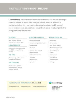 123 NE 3rd Ave, Suite 400
Portland, OR 97232
503.287.8488 main 
503.287.8788 fax
INDUSTRIAL STRENGTH ENERGY EFFICIENCY
TALK TO CASCADE ENERGY TODAY! 866.321.4573
20 years
Deep, hands-on technical
expertise over a 20-year span.
2,000 projects
Analyzed and implemented more
than 2,000 energy efficiency
projects.
350 sites
Monitor energy performance at
over 350 industrial sites.
250 facilities
On-site tune-up and retro-
commissioning at over 250
industrial facilities.
Cascade Energy provides corporations and utilities with the industrial strength
expertise needed to realize their energy efficiency potential. With a full
complement of services and engineering know-how based on 20 years of
hands-on experience, Cascade has a proven track record of reducing industrial
energy consumption and costs.
cascadeenergy.com energysensei.com info@cascadeenergy.com
Industry Expertise
• Refrigerated storage
• Food processing and distribution
• Pulp and paper
• Oil and gas
• Steel and heavy industry
• High technology
• Water and wastewater
• Chemicals
• Manufacturing
• Agriculture
System Expertise
• Refrigeration
• Compressed air
• Fans, pumps, blowers
• Manufacturing processes
• Controls and VFDs
• Chillers
• Cooling towers
• HVAC systems
• Thermal systems
• Lighting
EBOOK-003-2 REV 1-OCT-2013
 