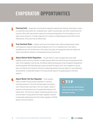 © Copyright 20133 50 LOW- AND NO-COST TIPS FOR SAVING ENERGY: REFRIGERATION SYSTEM
1	 Cleaning Coils – Evaporator coils should be regularly inspected and cleaned, particularly in docks
or production areas where dirt, cardboard dust, rubber tire particulate, and other contaminants are
common. Dirty coils may prevent a space from achieving temperature, force the system to run at
lower suction pressure, or hinder evaporator fan cycling or variable frequency drive (VFD) control
effectiveness. Dirty coils may not defrost well.
2	 Tune Overfeed Rates – Systems with liquid recirculation (also called overfeed) design utilize
hand expansion valves to meter liquid refrigerant at a 3:1 or 4:1 overfeed rate. If the valve is
throttled too low, the coil will starve. If the valve is too open, the evaporator will brine. Adjust the
valve to provide the maximum air temperature drop across the coil.
3	 Adjust Defrost Relief Regulators – Hot gas defrost is often managed with a gas relief
regulator at the coil exit to maintain a target pressure within the coil during the hot gas phase of the
cycle. If this regulator is set too low, the defrost will be too long (due to low refrigerant temperature)
and the regulator will freely allow gas to pass and load the engine room. If the regulator is set too
high, this may force the system’s minimum condensing pressure to be set higher, or cause steaming
during defrost. A reasonable target is 70-75 pounds per square inch gauge (psig) for ammonia
systems.
4	 Adjust Master Hot Gas Regulator – Some systems
utilize a master hot gas pressure regulator to maintain
consistent pressure in the main hot gas header serving the
coils. Pressure that is too high in the main header, results in
excessive coil temperature and increased false loading in the
engine room. The minimum system condensing pressure must
be set at least 5-10 psig above the master regulator set point.
A reasonable target pressure for the master regulator is 85-90
psig for ammonia systems.
Evaporator Opportunities
t i p
A service provider should ensure
coils are clean and clear of heavy
frost before tuning.
 