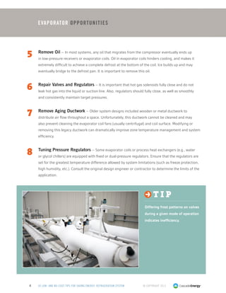 © Copyright 20134 50 LOW- AND NO-COST TIPS FOR SAVING ENERGY: REFRIGERATION SYSTEM
Evaporator Opportunities
5	 Remove Oil – In most systems, any oil that migrates from the compressor eventually ends up
in low-pressure receivers or evaporator coils. Oil in evaporator coils hinders cooling, and makes it
extremely difficult to achieve a complete defrost at the bottom of the coil. Ice builds up and may
eventually bridge to the defrost pan. It is important to remove this oil.
6	 Repair Valves and Regulators – It is important that hot gas solenoids fully close and do not
leak hot gas into the liquid or suction line. Also, regulators should fully close, as well as smoothly
and consistently maintain target pressures.
7	 Remove Aging Ductwork – Older system designs included wooden or metal ductwork to
distribute air flow throughout a space. Unfortunately, this ductwork cannot be cleaned and may
also prevent cleaning the evaporator coil fans (usually centrifugal) and coil surface. Modifying or
removing this legacy ductwork can dramatically improve zone temperature management and system
efficiency.
8	 Tuning Pressure Regulators – Some evaporator coils or process heat exchangers (e.g., water
or glycol chillers) are equipped with fixed or dual-pressure regulators. Ensure that the regulators are
set for the greatest temperature difference allowed by system limitations (such as freeze protection,
high humidity, etc.). Consult the original design engineer or contractor to determine the limits of the
application.
t i p
Differing frost patterns on valves
during a given mode of operation
indicates inefficiency.
 