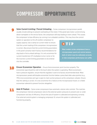 © Copyright 20135 50 LOW- AND NO-COST TIPS FOR SAVING ENERGY: REFRIGERATION SYSTEM
9	 Solve Current Limiting / Forced Unloading – Screw compressor microprocessor panels
usually include settings to prevent overloading of the motor. If the panel sees motor current driving
above nameplate or the service factor, the compressor will stop loading or even unload. This causes
the compressor to lose efficiency by running in an unloaded condition. This may force the control
system or operators to fire off another compressor to
supply capacity. Use a clamp-on current meter to ensure
that the current reading of the compressor microprocessor
is correct. Also ensure that the current limiting parameters
in the panel correctly match factory recommendations for
stop-load or force-unload settings. It is not uncommon for
current transformer (CT) multipliers to be in error or for
the incorrect current limiting parameters to be entered
into the controller.
10	 Ensure Economizer Operation – Ensure that economizer ports function properly. The
economizer pipe should be cold to the touch when the system is operating. Most economizers
have a pressure regulator; ensure that the regulator is set to its factory recommended level. Most
microprocessor panels will disable economizer function below a prescribed slide valve position (e.g.,
75%) since economizer port gas is open to main suction pressure as the compressor unloads. Ensure
that this setting is correct. It is not uncommon for a failure on the microprocessor board, or a failed
economizer solenoid to prevent function altogether.
11	 Auto VI Feature – Some screw compressors have automatic volume ratio controls. This matches
the compressor internal compression ratio to the external system pressures to prevent over or under
compression and loss of efficiency. Ensure the auto VI system is calibrated and operating correctly.
If an external control system is managing compressor VI, ensure the system is calibrated and
functioning properly.
t i p
Most modern screw compressors have a
microprocessor panel and control sensors,
both of which must be calibrated correctly
or else compressor performance can suffer.
COMPRESSOR Opportunities
 