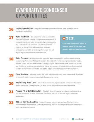 © Copyright 20137 50 LOW- AND NO-COST TIPS FOR SAVING ENERGY: REFRIGERATION SYSTEM
16	 Unplug Spray Nozzles – Regularly inspect evaporative condenser spray nozzles to ensure
nozzles are not plugged.
17	 Water Treatment – It is critical that water be treated for
solids and biological content. It only takes a small amount of
buildup on condenser tubes to dramatically reduce capacity
(e.g., 1/16” of calcium carbonate can reduce condenser
capacity by nearly 50%). Hold your water treatment
contractor accountable for system performance. This will
require regular inspection of condenser tubes.
18	 Water Pressure – Although tempting, increased water pressure does not improve evaporative
condenser performance. Most condensers are designed with modest water pressure at the header,
perhaps 3-6 psi. Install a glycerin-filled 0-15 psig gauge in the condenser water distribution header
and throttle the condenser pump to deliver the correct pressure. If substantial throttling is required,
have the pump impeller trimmed to provide the proper amount of pressure for the application.
19	 Clean Strainers – Regularly inspect and clean the condenser sump pump inlet strainer. A plugged
strainer will reduce condenser capacity and waste pump energy.
20	 Adjust Sump Water Level – Ensure that condenser sump float level is correct and that water
level is not too low. Low water level can result in poor pump performance and water flow.
21	 Plugged Fill or Drift Eliminators – Regularly clean fill material on induced draft condensers
and drift eliminators on most condensers. Otherwise, reduced air flow will impact condenser
performance.
22	 Address Non-Condensables – Ensure the purger is working properly and that air is being
eliminated from the condenser. Do this by measuring pressure and temperature at the condenser to
verify the values correspond.
Evaporative Condenser
Opportunities
t i p
Good water treatment is critical to
avoiding scaling on the tubes that
causes a reduction in performance.
 