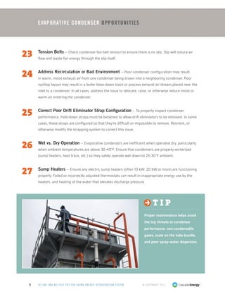 © Copyright 20138 50 LOW- AND NO-COST TIPS FOR SAVING ENERGY: REFRIGERATION SYSTEM
23	 Tension Belts – Check condenser fan belt tension to ensure there is no slip. Slip will reduce air
flow and waste fan energy through the slip itself.
24	 Address Recirculation or Bad Environment – Poor condenser configuration may result
in warm, moist exhaust air from one condenser being drawn into a neighboring condenser. Poor
rooftop layout may result in a boiler blow-down stack or process exhaust air stream placed near the
inlet to a condenser. In all cases, address the issue to relocate, raise, or otherwise reduce moist or
warm air entering the condenser.
25	 Correct Poor Drift Eliminator Strap Configuration – To properly inspect condenser
performance, hold-down straps must be loosened to allow drift eliminators to be removed. In some
cases, these straps are configured so that they’re difficult or impossible to remove. Reorient, or
otherwise modify the strapping system to correct this issue.
26	 Wet vs. Dry Operation – Evaporative condensers are inefficient when operated dry, particularly
when ambient temperatures are above 30-40°F. Ensure that condensers are properly winterized
(sump heaters, heat trace, etc.) so they safely operate wet down to 25-30°F ambient.
27	 Sump Heaters – Ensure any electric sump heaters (often 10 kW, 20 kW or more) are functioning
properly. Failed or incorrectly adjusted thermostats can result in inappropriate energy use by the
heaters, and heating of the water that elevates discharge pressure.
t i p
Proper maintenance helps avoid
the top threats to condenser
performance: non-condensable
gases, scale on the tube bundle,
and poor spray-water dispersion.
EvaporaTIVE CONDENSER Opportunities
 